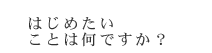 はじめたいことは何ですか？