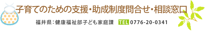 子育てのための支援・助成制度問合せ・相談窓口 福井県：健康福祉部子ども家庭課 TEL：0776-20-0341